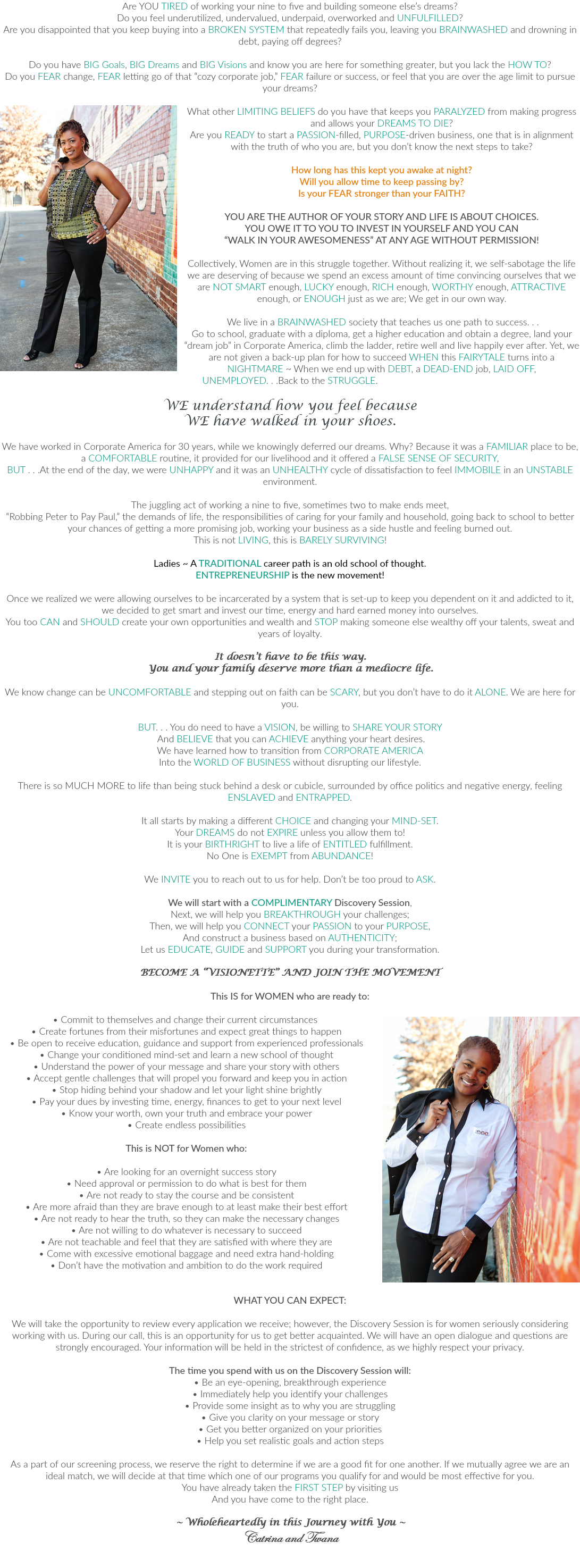 Are YOU TIRED of working your nine to five and building someone else’s dreams? Do you feel underutilized, undervalued, underpaid, overworked and UNFULFILLED? Are you disappointed that you keep buying into a BROKEN SYSTEM that repeatedly fails you, leaving you BRAINWASHED and drowning in debt, paying off degrees? Do you have BIG Goals, BIG Dreams and BIG Visions and know you are here for something greater, but you lack the HOW TO? Do you FEAR change, FEAR letting go of that “cozy corporate job,” FEAR failure or success, or feel that you are over the age limit to pursue your dreams? ﷯What other LIMITING BELIEFS do you have that keeps you PARALYZED from making progress and allows your DREAMS TO DIE? Are you READY to start a PASSION-filled, PURPOSE-driven business, one that is in alignment with the truth of who you are, but you don’t know the next steps to take? How long has this kept you awake at night? Will you allow time to keep passing by? Is your FEAR stronger than your FAITH? YOU ARE THE AUTHOR OF YOUR STORY AND LIFE IS ABOUT CHOICES. YOU OWE IT TO YOU TO INVEST IN YOURSELF AND YOU CAN “WALK IN YOUR AWESOMENESS” AT ANY AGE WITHOUT PERMISSION! Collectively, Women are in this struggle together. Without realizing it, we self-sabotage the life we are deserving of because we spend an excess amount of time convincing ourselves that we are NOT SMART enough, LUCKY enough, RICH enough, WORTHY enough, ATTRACTIVE enough, or ENOUGH just as we are; We get in our own way. We live in a BRAINWASHED society that teaches us one path to success. . . Go to school, graduate with a diploma, get a higher education and obtain a degree, land your “dream job” in Corporate America, climb the ladder, retire well and live happily ever after. Yet, we are not given a back-up plan for how to succeed WHEN this FAIRYTALE turns into a NIGHTMARE ~ When we end up with DEBT, a DEAD-END job, LAID OFF, UNEMPLOYED. . .Back to the STRUGGLE. WE understand how you feel because WE have walked in your shoes. We have worked in Corporate America for 30 years, while we knowingly deferred our dreams. Why? Because it was a FAMILIAR place to be, a COMFORTABLE routine, it provided for our livelihood and it offered a FALSE SENSE OF SECURITY, BUT . . .At the end of the day, we were UNHAPPY and it was an UNHEALTHY cycle of dissatisfaction to feel IMMOBILE in an UNSTABLE environment. The juggling act of working a nine to five, sometimes two to make ends meet, “Robbing Peter to Pay Paul,” the demands of life, the responsibilities of caring for your family and household, going back to school to better your chances of getting a more promising job, working your business as a side hustle and feeling burned out. This is not LIVING, this is BARELY SURVIVING! Ladies ~ A TRADITIONAL career path is an old school of thought. ENTREPRENEURSHIP is the new movement! Once we realized we were allowing ourselves to be incarcerated by a system that is set-up to keep you dependent on it and addicted to it, we decided to get smart and invest our time, energy and hard earned money into ourselves. You too CAN and SHOULD create your own opportunities and wealth and STOP making someone else wealthy off your talents, sweat and years of loyalty. It doesn’t have to be this way. You and your family deserve more than a mediocre life. We know change can be UNCOMFORTABLE and stepping out on faith can be SCARY, but you don’t have to do it ALONE. We are here for you. BUT. . . You do need to have a VISION, be willing to SHARE YOUR STORY And BELIEVE that you can ACHIEVE anything your heart desires. We have learned how to transition from CORPORATE AMERICA Into the WORLD OF BUSINESS without disrupting our lifestyle. There is so MUCH MORE to life than being stuck behind a desk or cubicle, surrounded by office politics and negative energy, feeling ENSLAVED and ENTRAPPED. It all starts by making a different CHOICE and changing your MIND-SET. Your DREAMS do not EXPIRE unless you allow them to! It is your BIRTHRIGHT to live a life of ENTITLED fulfillment. No One is EXEMPT from ABUNDANCE! We INVITE you to reach out to us for help. Don’t be too proud to ASK. We will start with a COMPLIMENTARY Discovery Session, Next, we will help you BREAKTHROUGH your challenges; Then, we will help you CONNECT your PASSION to your PURPOSE, And construct a business based on AUTHENTICITY; Let us EDUCATE, GUIDE and SUPPORT you during your transformation. BECOME A “VISIONETTE” AND JOIN THE MOVEMENT This IS for WOMEN who are ready to: • Commit to themselves and change their current circumstances ﷯ • Create fortunes from their misfortunes and expect great things to happen • Be open to receive education, guidance and support from experienced professionals • Change your conditioned mind-set and learn a new school of thought • Understand the power of your message and share your story with others • Accept gentle challenges that will propel you forward and keep you in action • Stop hiding behind your shadow and let your light shine brightly • Pay your dues by investing time, energy, finances to get to your next level • Know your worth, own your truth and embrace your power • Create endless possibilities This is NOT for Women who: • Are looking for an overnight success story • Need approval or permission to do what is best for them • Are not ready to stay the course and be consistent • Are more afraid than they are brave enough to at least make their best effort • Are not ready to hear the truth, so they can make the necessary changes • Are not willing to do whatever is necessary to succeed • Are not teachable and feel that they are satisfied with where they are • Come with excessive emotional baggage and need extra hand-holding • Don’t have the motivation and ambition to do the work required WHAT YOU CAN EXPECT: We will take the opportunity to review every application we receive; however, the Discovery Session is for women seriously considering working with us. During our call, this is an opportunity for us to get better acquainted. We will have an open dialogue and questions are strongly encouraged. Your information will be held in the strictest of confidence, as we highly respect your privacy. The time you spend with us on the Discovery Session will: • Be an eye-opening, breakthrough experience • Immediately help you identify your challenges • Provide some insight as to why you are struggling • Give you clarity on your message or story • Get you better organized on your priorities • Help you set realistic goals and action steps As a part of our screening process, we reserve the right to determine if we are a good fit for one another. If we mutually agree we are an ideal match, we will decide at that time which one of our programs you qualify for and would be most effective for you. You have already taken the FIRST STEP by visiting us And you have come to the right place. ~ Wholeheartedly in this Journey with You ~ Catrina and Twana 