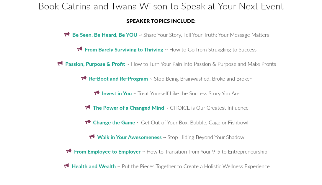 Book Catrina and Twana Wilson to Speak at Your Next Event SPEAKER TOPICS INCLUDE:  Be Seen, Be Heard, Be YOU ~ Share Your Story, Tell Your Truth; Your Message Matters  From Barely Surviving to Thriving ~ How to Go from Struggling to Success  Passion, Purpose & Profit ~ How to Turn Your Pain into Passion & Purpose and Make Profits  Re-Boot and Re-Program ~ Stop Being Brainwashed, Broke and Broken  Invest in You ~ Treat Yourself Like the Success Story You Are  The Power of a Changed Mind ~ CHOICE is Our Greatest Influence  Change the Game ~ Get Out of Your Box, Bubble, Cage or Fishbowl  Walk in Your Awesomeness ~ Stop Hiding Beyond Your Shadow  From Employee to Employer ~ How to Transition from Your 9-5 to Entrepreneurship  Health and Wealth ~ Put the Pieces Together to Create a Holistic Wellness Experience 